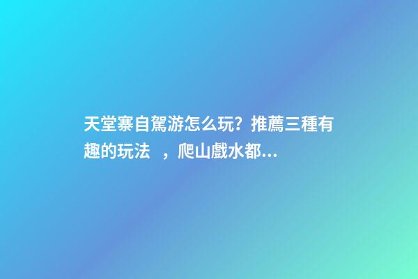 天堂寨自駕游怎么玩？推薦三種有趣的玩法，爬山戲水都可滿足